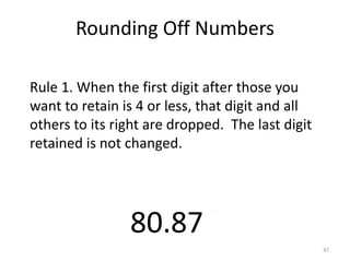 47
80.873
Rule 1. When the first digit after those you
want to retain is 4 or less, that digit and all
others to its right are dropped. The last digit
retained is not changed.
4 or less
Rounding Off Numbers
 