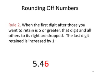 48
5 or greater
5.459672
Rule 2. When the first digit after those you
want to retain is 5 or greater, that digit and all
others to its right are dropped. The last digit
retained is increased by 1.
drop these
figuresincrease by 1
6
Rounding Off Numbers
 