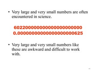 49
• Very large and very small numbers are often
encountered in science.
602200000000000000000000
0.00000000000000000000625
• Very large and very small numbers like
these are awkward and difficult to work
with.
 