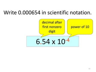 53
Write 0.000654 in scientific notation.
0.0006540.00654 x 10-10.0654 x 10-20.654 x 10-36.54 x 10-4
decimal after
first nonzero
digit
power of 10
 