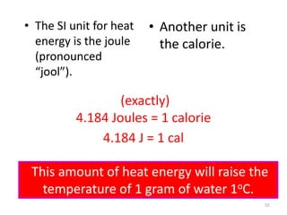 55
• The SI unit for heat
energy is the joule
(pronounced
“jool”).
• Another unit is
the calorie.
4.184 J = 1 cal
(exactly)
4.184 Joules = 1 calorie
This amount of heat energy will raise the
temperature of 1 gram of water 1oC.
 