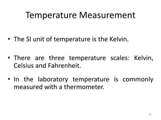 58
Temperature Measurement
• The SI unit of temperature is the Kelvin.
• There are three temperature scales: Kelvin,
Celsius and Fahrenheit.
• In the laboratory temperature is commonly
measured with a thermometer.
 