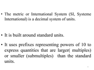 6
• The metric or International System (SI, Systeme
International) is a decimal system of units.
• It is built around standard units.
• It uses prefixes representing powers of 10 to
express quantities that are larger( multiples)
or smaller (submultiples) than the standard
units.
 