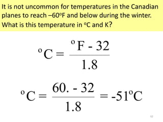 62
It is not uncommon for temperatures in the Canadian
planes to reach –60oF and below during the winter.
What is this temperature in oC and K?
o
o F - 32
C =
1.8
o o60. - 32
C = = -51 C
1.8
 