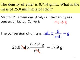 73
The density of ether is 0.714 g/mL. What is the
mass of 25.0 milliliters of ether?
Method 2 Dimensional Analysis. Use density as a
conversion factor. Convert:
0.714 g
25.0 ml x = 17.9 g
mL
mL → g
g
mL x = g
mL
The conversion of units is
 