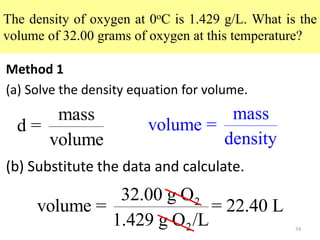 74
The density of oxygen at 0oC is 1.429 g/L. What is the
volume of 32.00 grams of oxygen at this temperature?
Method 1
(a) Solve the density equation for volume.
mass
d =
volume
(b) Substitute the data and calculate.
mass
volume =
density
2
2
32.00 g O
volume = = 22.40 L
1.429 g O /L
 