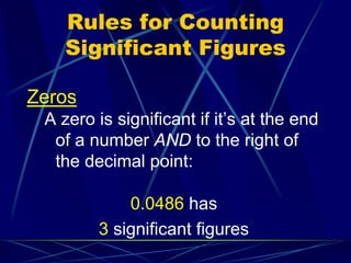 Rules for Counting
Significant Figures
Zeros
A zero is significant if it’s at the end
of a number AND to the right of
the decimal point:
0.0486 has
3 significant figures
 