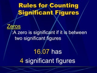 Rules for Counting
Significant Figures
Zeros
:A zero is significant if it is between
two significant figures
16.07 has
4 significant figures
 