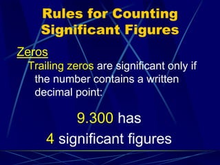 Rules for Counting
Significant Figures
Zeros
Trailing zeros are significant only if
the number contains a written
decimal point:
9.300 has
4 significant figures
 