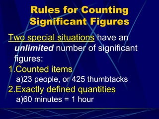 Rules for Counting
Significant Figures
Two special situations have an
unlimited number of significant
figures:
1.Counted items
a)23 people, or 425 thumbtacks
2.Exactly defined quantities
a)60 minutes = 1 hour
 