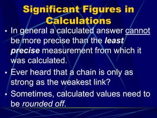 Significant Figures in
Calculations
▪ In general a calculated answer cannot
be more precise than the least
precise measurement from which it
was calculated.
▪ Ever heard that a chain is only as
strong as the weakest link?
▪ Sometimes, calculated values need to
be rounded off.
 