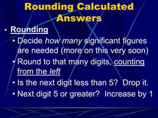 Rounding Calculated
Answers
▪ Rounding
• Decide how many significant figures
are needed (more on this very soon)
• Round to that many digits, counting
from the left
• Is the next digit less than 5? Drop it.
• Next digit 5 or greater? Increase by 1
 