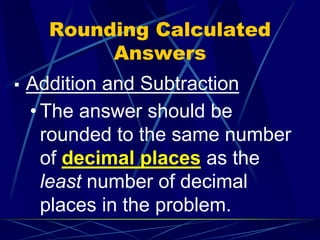 Rounding Calculated
Answers
▪ Addition and Subtraction
• The answer should be
rounded to the same number
of decimal places as the
least number of decimal
places in the problem.
 