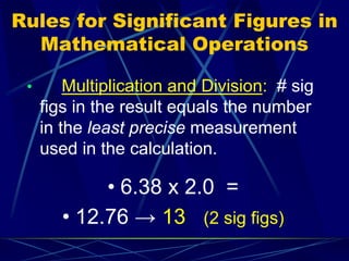 Rules for Significant Figures in
Mathematical Operations
• Multiplication and Division: # sig
figs in the result equals the number
in the least precise measurement
used in the calculation.
• 6.38 x 2.0 =
• 12.76 → 13 (2 sig figs)
 
