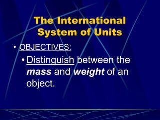 The International
System of Units
• OBJECTIVES:
• Distinguish between the
mass and weight of an
object.
 