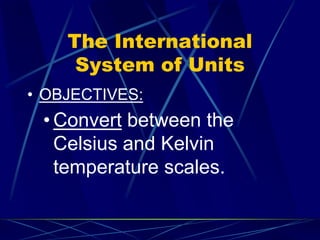 The International
System of Units
• OBJECTIVES:
• Convert between the
Celsius and Kelvin
temperature scales.
 