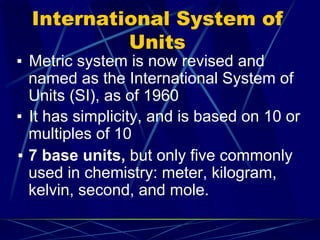 International System of
Units
▪ Metric system is now revised and
named as the International System of
Units (SI), as of 1960
▪ It has simplicity, and is based on 10 or
multiples of 10
▪ 7 base units, but only five commonly
used in chemistry: meter, kilogram,
kelvin, second, and mole.
 