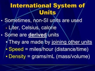 International System of
Units
▪ Sometimes, non-SI units are used
▪ Liter, Celsius, calorie
▪ Some are derived units
▪ They are made by joining other units
▪ Speed = miles/hour (distance/time)
▪ Density = grams/mL (mass/volume)
 
