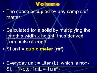 Volume
▪ The space occupied by any sample of
matter.
▪ Calculated for a solid by multiplying the
length x width x height; thus derived
from units of length.
▪ SI unit = cubic meter (m3)
▪ Everyday unit = Liter (L), which is non-
SI. (Note: 1mL = 1cm3)
 