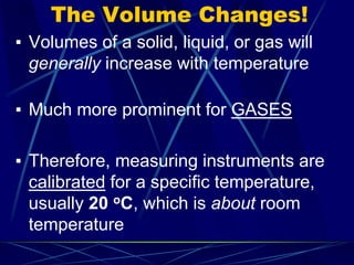 The Volume Changes!
▪ Volumes of a solid, liquid, or gas will
generally increase with temperature
▪ Much more prominent for GASES
▪ Therefore, measuring instruments are
calibrated for a specific temperature,
usually 20 oC, which is about room
temperature
 