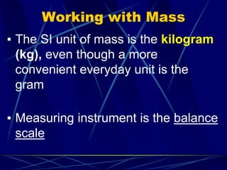 Working with Mass
▪ The SI unit of mass is the kilogram
(kg), even though a more
convenient everyday unit is the
gram
▪ Measuring instrument is the balance
scale
 