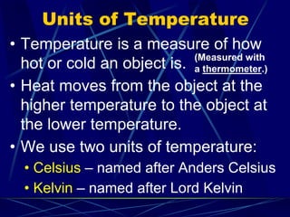 Units of Temperature
• Temperature is a measure of how
hot or cold an object is.
• Heat moves from the object at the
higher temperature to the object at
the lower temperature.
• We use two units of temperature:
• Celsius – named after Anders Celsius
• Kelvin – named after Lord Kelvin
(Measured with
a thermometer.)
 