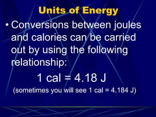 Units of Energy
• Conversions between joules
and calories can be carried
out by using the following
relationship:
1 cal = 4.18 J
(sometimes you will see 1 cal = 4.184 J)
 