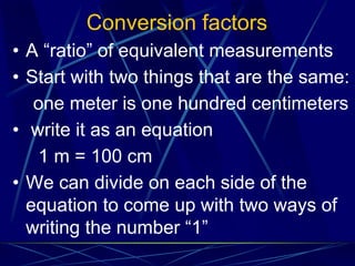 Conversion factors
• A “ratio” of equivalent measurements
• Start with two things that are the same:
one meter is one hundred centimeters
• write it as an equation
1 m = 100 cm
• We can divide on each side of the
equation to come up with two ways of
writing the number “1”
 
