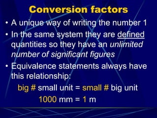 Conversion factors
• A unique way of writing the number 1
• In the same system they are defined
quantities so they have an unlimited
number of significant figures
• Equivalence statements always have
this relationship:
big # small unit = small # big unit
1000 mm = 1 m
 