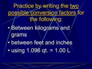 Practice by writing the two
possible conversion factors for
the following:
• Between kilograms and
grams
• between feet and inches
• using 1.096 qt. = 1.00 L
 
