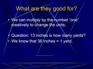 What are they good for?
• We can multiply by the number “one”
creatively to change the units.
• Question: 13 inches is how many yards?
• We know that 36 inches = 1 yard.
 