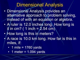 Dimensional Analysis
• Dimensional Analysis provides an
alternative approach to problem solving,
instead of with an equation or algebra.
• A ruler is 12.0 inches long. How long is
it in cm? ( 1 inch = 2.54 cm)
• How long is this in meters?
• A race is 10.0 km long. How far is this in
miles, if:
• 1 mile = 1760 yards
• 1 meter = 1.094 yards
 