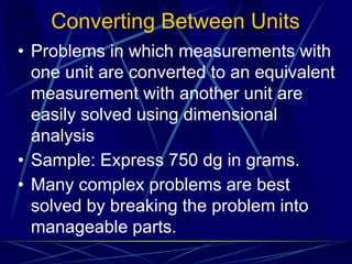 Converting Between Units
• Problems in which measurements with
one unit are converted to an equivalent
measurement with another unit are
easily solved using dimensional
analysis
• Sample: Express 750 dg in grams.
• Many complex problems are best
solved by breaking the problem into
manageable parts.
 