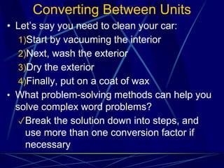 Converting Between Units
• Let’s say you need to clean your car:
1)Start by vacuuming the interior
2)Next, wash the exterior
3)Dry the exterior
4)Finally, put on a coat of wax
• What problem-solving methods can help you
solve complex word problems?
✓Break the solution down into steps, and
use more than one conversion factor if
necessary
 