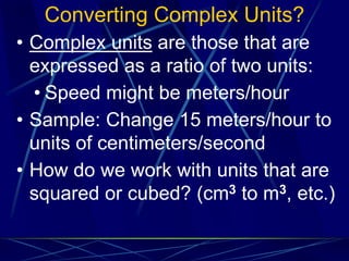Converting Complex Units?
• Complex units are those that are
expressed as a ratio of two units:
• Speed might be meters/hour
• Sample: Change 15 meters/hour to
units of centimeters/second
• How do we work with units that are
squared or cubed? (cm3 to m3, etc.)
 