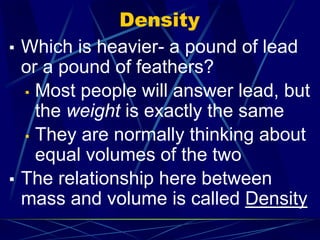 Density
▪ Which is heavier- a pound of lead
or a pound of feathers?
▪ Most people will answer lead, but
the weight is exactly the same
▪ They are normally thinking about
equal volumes of the two
▪ The relationship here between
mass and volume is called Density
 