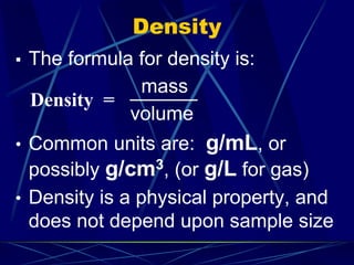 Density
▪ The formula for density is:
mass
volume
• Common units are: g/mL, or
possibly g/cm3, (or g/L for gas)
• Density is a physical property, and
does not depend upon sample size
Density =
 