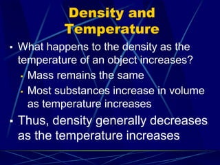 Density and
Temperature
▪ What happens to the density as the
temperature of an object increases?
▪ Mass remains the same
▪ Most substances increase in volume
as temperature increases
▪ Thus, density generally decreases
as the temperature increases
 