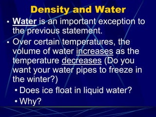 Density and Water
▪ Water is an important exception to
the previous statement.
▪ Over certain temperatures, the
volume of water increases as the
temperature decreases (Do you
want your water pipes to freeze in
the winter?)
• Does ice float in liquid water?
• Why?
 