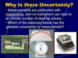 Why Is there Uncertainty?
• Measurements are performed with
instruments, and no instrument can read to
an infinite number of decimal places
•Which of the balances below has the
greatest uncertainty in measurement?
 