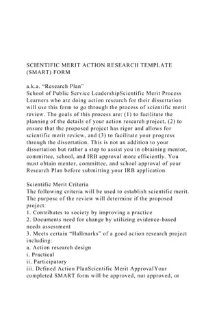 SCIENTIFIC MERIT ACTION RESEARCH TEMPLATE
(SMART) FORM
a.k.a. “Research Plan”
School of Public Service LeadershipScientific Merit Process
Learners who are doing action research for their dissertation
will use this form to go through the process of scientific merit
review. The goals of this process are: (1) to facilitate the
planning of the details of your action research project, (2) to
ensure that the proposed project has rigor and allows for
scientific merit review, and (3) to facilitate your progress
through the dissertation. This is not an addition to your
dissertation but rather a step to assist you in obtaining mentor,
committee, school, and IRB approval more efficiently. You
must obtain mentor, committee, and school approval of your
Research Plan before submitting your IRB application.
Scientific Merit Criteria
The following criteria will be used to establish scientific merit.
The purpose of the review will determine if the proposed
project:
1. Contributes to society by improving a practice
2. Documents need for change by utilizing evidence-based
needs assessment
3. Meets certain “Hallmarks” of a good action research project
including:
a. Action research design
i. Practical
ii. Participatory
iii. Defined Action PlanScientific Merit ApprovalYour
completed SMART form will be approved, not approved, or
 