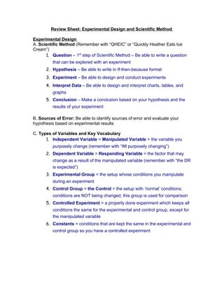 Review Sheet: Experimental Design and Scientific Method

Experimental Design
A. Scientific Method (Remember with “QHEIC” or “Quickly Heather Eats Ice
Cream”)
      1. Question – 1st step of Scientific Method – Be able to write a question
          that can be explored with an experiment
      2. Hypothesis – Be able to write in If-then-because format
      3. Experiment – Be able to design and conduct experiments
      4. Interpret Data – Be able to design and interpret charts, tables, and
          graphs
      5. Conclusion – Make a conclusion based on your hypothesis and the
          results of your experiment

B. Sources of Error: Be able to identify sources of error and evaluate your
hypothesis based on experimental results

C. Types of Variables and Key Vocabulary
      1. Independent Variable = Manipulated Variable = the variable you
          purposely change (remember with “IM purposely changing”)
      2. Dependent Variable = Responding Variable = the factor that may
          change as a result of the manipulated variable (remember with “the DR
          is expected”)
      3. Experimental Group = the setup whose conditions you manipulate
          during an experiment
      4. Control Group = the Control = the setup with ‘normal’ conditions;
          conditions are NOT being changed; this group is used for comparison
      5. Controlled Experiment = a properly done experiment which keeps all
          conditions the same for the experimental and control group, except for
          the manipulated variable
      6. Constants = conditions that are kept the same in the experimental and
          control group so you have a controlled experiment
 