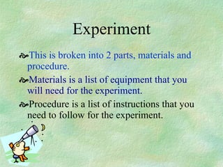 Experiment This is broken into 2 parts, materials and procedure.   Materials is a list of equipment that you will need for the experiment. Procedure is a list of instructions that you need to follow for the experiment. 