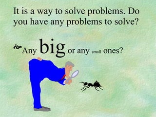 It is a way to solve problems. Do you have any problems to solve? Any  big  or any  small  ones? 