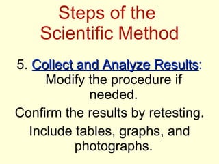 Steps of the  Scientific Method 5.  Collect and Analyze Results :  Modify the procedure if needed. Confirm the results by retesting. Include tables, graphs, and photographs. 