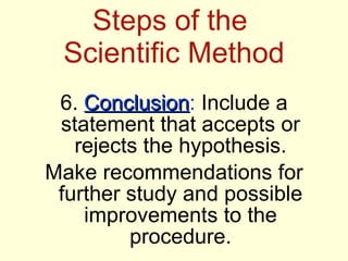 Steps of the  Scientific Method 6.  Conclusion :  Include a statement that accepts or rejects the hypothesis. Make recommendations for further study and possible improvements to the procedure. 
