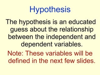 Hypothesis The hypothesis is an educated guess about the relationship between the independent and dependent variables. Note: These variables will be defined in the next few slides. 