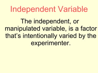Independent Variable The independent, or manipulated variable, is a factor that’s intentionally varied by the experimenter. 