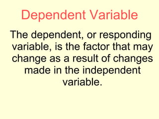 Dependent Variable The dependent, or responding variable, is the factor that may change as a result of changes made in the independent variable. 