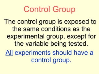 Control Group The control group is exposed to the same conditions as the experimental group, except for the variable being tested. All  experiments should have a control group. 